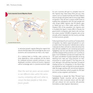 As such, countries will start to compete more for
                                                           the migrants they need. Today, there are just a few
                                                           nations such as Canada, Australia and New Zealand

                                                           immigration. They all have a unique model aimed at
                                                           building their populations with the best people and




                                                           annually will be integrated into the country and help
                                                           to drive economic growth.

                                                           Following the lead of such countries as Canada, where
                                                           immigration has clearly supported growth to such
                                                           an extent that it has become multinational as well as


attracts the best talent will increasingly be seen as an   highlighted, ‘over the next decade, Canada, Australia
economic and social priority by many a city mayor.         and New Zealand will be joined by such countries as

At a national level, as fertility rates continue to
drop, dependency ratios accelerate and the desire          declining birth rates and rising pressures on their
for sustained economic growth continues in many            economies to sustain growth in the long term. As
developed countries, country-to-country migration          such, although in the past they have been accused of
will be increasingly seen in a positive economic light.    creating barriers to immigration, in the future they


                                                           at a country level they will all compete for the best
Over the next ten years we can expect                      doctors, nurses, engineers and teachers.
to see different cities within the same
country competing with each other to
attract the best people to help drive                      targeted in order to provide nations with the right

future growth.
 