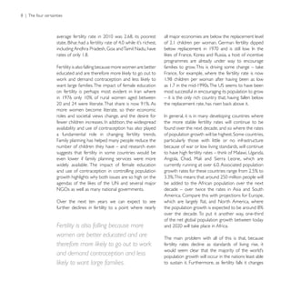 all major economies are below the replacement level



                                                          programmes are already under way to encourage
Fertility is also falling because more women are better
                                                          France, for example, where the fertility rate is now

want large families. The impact of female education
                                                          most successful in encouraging its population to grow
                                                          – it is the only rich country that, having fallen below

more women become literate, so their economic
roles and societal views change, and the desire for
                                                          the more stable fertility rates will continue to be
availability and use of contraception has also played     found over the next decade, and so where the rates
a fundamental role in changing fertility trends.
Family planning has helped many people reduce the         particularly those with little or no infrastructure
number of children they have – and research even          because of war or low living standards, will continue
suggests that fertility in some countries would be
even lower if family planning services were more
widely available. The impact of female education
and use of contraception in controlling population
growth highlights why both issues are so high on the
                                                          be added to the African population over the next


Over the next ten years we can expect to see
further declines in fertility to a point where nearly
                                                          over the decade. To put it another way, one-third
                                                          of the net global population growth between today
Fertility is also falling because more
women are better educated and are                         The main problem with all of this is that, because
therefore more likely to go out to work                   fertility rates decline as standards of living rise, it
and demand contraception and less                         population growth will occur in the nations least able
likely to want large families.                            to sustain it. Furthermore, as fertility falls it changes
 