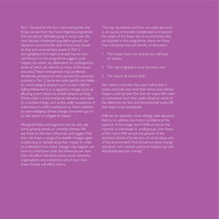 Part 1 focused on the four macro-certainties, the
things we see from the Future Agenda programme           is, of course, immensely complicated and beyond

                                                         participated in the programme, there are three
resource constraints; the shift of economic power

we highlighted forty-eight probable futures that         1 The impact that trust and privacy will have
contributors to the programme suggest could                on society,
happen, but which are dependent on contingencies,
some of which are relevant to many of the issues
discussed. These contingencies may accelerate,
decelerate, postpone or even prevent the scenarios

to a technological advance (such as stem cells for       We need to consider how each will evolve in
                                                         scope and scale and what their direct and indirect
                                                         impact could be over the next ten years. We need
Others have a more emotional relevance and relate
to a societal change, such as the wider acceptance of    the dilemmas we face and the potential trade-offs
euthanasia or a shift in behaviour so that in addition   that need to be considered.


                                                         that try to address short-term problems at the
Alongside these contingencies, we can also see           expense of the longer term? Will we favour the
some general trends or umbrella themes. We               interests of individuals or small groups over those
                                                         of the many? Will we put the growth of the
they will shape a range of probable changes, again       economy ahead of protection of social values and
                                                         of the environment? And should we drive change
to understand how these changes may happen, we           top-down with central control or bottom-up with


organisations and institutions and, in turn, how
these choices will affect others.
 