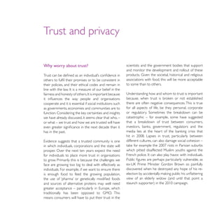 Trust and privacy

Why worry about trust?                                      scientists and the government bodies that support
                                                            and monitor the development and rollout of these
                                                       in
                                                            associations with food, this will be more acceptable
their policies, and their ethical codes and remain in       to some than to others.
line with the law


cooperate and it is essential if social institutions such   there are often negative consequences. This is true
as governments, economies and communities are to            for all aspects of life, be they personal, corporate

we have already discussed, it seems clear that who, –       catastrophic – for example, some have suggested
or what – we trust and how we are trusted will have

has in the past.

                                                            different cultures, can also damage social cohesion –
in which individuals, corporations and the state will
prosper. Over the next ten years expect the need            which pitted disaffected Muslim youths against the
for individuals to place more trust in organisations
to grow. Primarily this is because the challenges we
face are growing too big to deal with effectively as
individuals. For example, if we want to ensure there        discovered when he destroyed any hope of his re-
is enough food to feed the growing population,
                                                            view of an elderly widow (and until that point a
and sources of alternative proteins may well need


means consumers will have to put their trust in the
 