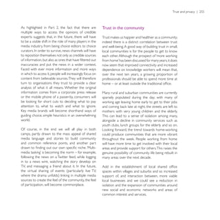 Trust in the community
multiple ways to access the opinions of credible
experts suggests that, in the future, there will have
to be a visible shift in the role of many players in the   indeed there is a distinct correlation between trust
media industry, from being choice editors to choice        and well-being. A good way of building trust in small,

to reposition themselves not only as credible sources

inaccuracies and put the news in a wider context.          now seem that improved connectivity and increased
Faced with ever more information and more ways
in which to access it, people will increasingly focus on   over the next ten years, a growing proportion of
content from believable sources. They will therefore       professionals should be able to spend more time at
turn to organisations they trust to provide a clear
analysis of what it all means. Whether the original
information comes from a corporate press release           Many rural and suburban communities are currently
or the mobile phone of a passer-by, consumers will         sparsely populated during the day; with many of

attention to, what to watch and what to ignore.
                                                           mothers with very young children and the elderly.
guiding choice; simple heuristics in an overwhelming       This can lead to a sense of isolation among many,
world.                                                     alongside a decline in community services such as
                                                           youth clubs, lunch groups for the elderly and so on.
Of course, in the end we will all play in both
camps, partly drawn to the mass appeal of shared           could produce communities that are more vibrant
media language and stories to build community
and common reference points, and another part              will have more time to get involved with their local
                                                           areas and provide support for others. This raises the
                                                           genuine possibility of community life being rebuilt in
following the news on a Twitter feed, while logging        many areas over the next decade.
in to a news wire, watching the story develop on

the virtual sharing of events (particularly live TV,       spaces within villages and suburbs and so increased
                                                           support of, and interaction between, more viable
sources to create the feel of the community, the feel      local businesses and we could see a reduction in
of participation, will become commonplace.                 isolation and the expansion of communities around

                                                           common interest and services.
 