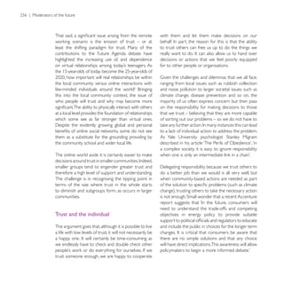 least the shifting paradigm for trust. Many of the            to trust others can free us up to do the things we
contributions to the Future Agenda debate have
highlighted the increasing use of, and dependence             decisions or actions that we feel poorly equipped
                                                              for to other people or organisations.


the local community versus online interactions with           ranging from local issues such as rubbish collection
                                                              and noise pollution to larger societal issues such as
this into the local community context, the issue of           climate change, disease prevention and so on, the
who people will trust and why may become more                 majority of us often express concern but then pass

at a local level provides the foundation of relationships     that we trust – believing that they are more capable
which some see as far stronger than virtual ones.             of sorting out our problems – so we do not have to


them as a substitute for the grounding providing by
the community school and wider local life.
                                                              a complex society it is easy to ignore responsibility


smaller groups tend to engender greater trust and
therefore a high level of support and understanding.          do a better job than we would is all very well, but
The challenge is in recognising the tipping point in          when community-based actions are needed as part
terms of the size where trust in the whole starts
to diminish and subgroups form, as occurs in larger
communities.

                                                              need to understand the trade-offs and competing
Trust and the individual                                      objectives in energy policy to provide suitable

The argument goes that, although it is possible to live       and include the public in choices for the longer term
a life with low levels of trust, it will not necessarily be
                                                              there are no simple solutions and that any choice
                                                              will have direct implications.This awareness will allow

trust someone enough, we are happy to cooperate
 