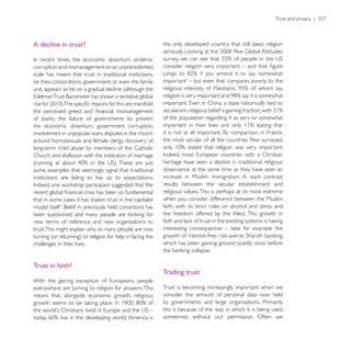 A decline in trust?


corruption and mismanagement on an unprecedented
scale has meant that trust in traditional institutions,
be they corporations, government, or even the family
unit, appears to be on a gradual decline (although the



                                                           of the population regarding it as very or somewhat
the economic downturn, government corruption,
involvement in unpopular wars, disputes in the church
around homosexuals and female clergy, discovery of         the most secular of all the countries Pew surveyed,
long-term child abuse by members of the Catholic
Church, and disillusion with the institution of marriage
                                                           heritage have seen a decline in traditional religious
some examples that seemingly signal that traditional       observance at the same time as they have seen an
institutions are failing to live up to expectations.
                                                           results between the secular establishment and
                                                           religious values. This is perhaps at its most extreme
                                                           when you consider difference between the Muslim
                                                           faith, with its strict rules on alcohol and dress, and
                                                           the freedom offered by the West. This growth in
new terms of reference and new organisations to
trust.This might explain why so many people are now

challenges in their lives.                                 which has been gaining ground quietly since before


Trust in faith?
                                                           Trading trust

everywhere are turning to religion for answers. This       Trust is becoming increasingly important when we
means that, alongside economic growth, religious           consider the amount of personal data now held
                                                           by governments and large organisations. Primarily
                                                           this is because of the way in which it is being used,
                                                           sometimes without our permission. Often we
 