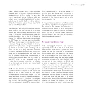 change in favour of increasing the individual right to
                                                         life, even if that person is never charged or is later
mean a huge breach such as the loss of public tax        acquitted. As the Economist points out, no other
                                                         democracy does this.
patient records, identity theft on a large scale or
some other revelation around the use of personal
data for unlawful transactions.
                                                         the amount of data collected and stored about us
The challenge is that many consumers are unaware
of the extent of their own data trail left on multiple   all very well in the West, but consider the potential
systems and are completely oblivious to the daily        impact of this in countries where hard-fought
round of potentially useful information they can         personal freedom and civil liberty is in its infancy.
                                                         What if things go wrong there?
citizens: they will leave their apartment monitored
by CCTV, stand at a bus stop again monitored by
CCTV, use electronic payment to board a bus or           Privacy, trust and technology

                                                         With technological innovation and economic
by mobile or land-line, pay for something with a         opportunity, many of us live in a much more
                                                         interconnected world than our parents and more
to monitor their every movement and activity. This       people than ever now live in cities far away from the
whole process is repeated on the way home most           communities in which they were born. The internet
                                                         has certainly widened our circle, giving access to a
gathered indiscriminately about everyone – there is      global community in a way that was never available
                                                         to previous generations. The effect of all this is that
– rather than in previous times where surveillance
of an individual was targeted and necessitated           a range of organisations and individuals, many of
considerable effort.                                     whom we have not met, or with whom we have a
                                                         very tenuous relationship. This has provided us with
                                                         a wealth of information delivering both social and

beloved as it is of police dramas, it is not always      that there is a clear correlation between mobile

                                                         – but at the same time, the ability to be globally

                                                         veracity and privacy. The problem is not a new
 
