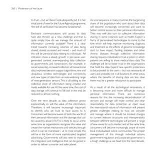 As a consequence, in many countries, the burgeoning
initial point of view for the Future Agenda programme,    share of the population who care about their data
                                                          will become increasingly concerned and want to
                                                          better control access to their personal information.
                                                          They may well also turn to collective information
have also thrown up a new challenge and that is,
quite simply, how do we manage the amount of
information currently available? There is a clear         fore which will help improve monitoring, diagnosis
trend towards increasing volumes of data being
shared, stored, accessed and mined – and much of
this will be personal data relating to individuals. All   chronic diseases through collective information
indicators show a steady growth in pervasive user-        sharing requires individuals to trust a system in which
generated content, ever-expanding data collection         patients are willing to share medical diary data. The
by governments and corporations (for example, in          challenge will be to foster trust in the organisations

data, improved decision-support algorithms, new and       to be provided to the users – but not necessarily all
ubiquitous wireless technologies and connectivity,
and new types of data from an ever-widening range
of next-generation sensors. This is all adding to the     there may be a greater reluctance to participate.
collective store of information being created and
made available for use. At the same time, the cost of     As a result of all the technilogical innovations, it
data storage will continue to fall and in the end, be
reduced to almost nothing.                                personal information. There are numerous
                                                          reasons for this: the increasing decentralisation of
Over the next decade, as data collection grows
exponentially, so will the value of the information.      responsibility for data protection an open issue;
Therefore, it will become increasingly important          the international nature of information will present
to identify who we trust to have access to it.            greater challenges relating to how we consider
Consumers will become aware of both the worth of          and manage where it should be located; changes
their personal information and the damage that can        to current telecom structures and interoperability
                                                          between different technologies will present a range
same time as organisations recognise this value and       of new issues for us to master; and, at the same time,
                                                          consumers will become increasingly aware of more
which it can be monetised – at its most simple, this      local, individualised online communities. The proper
will be in the form of more sophisticated, targeted       management of this through individual actions,
                                                          government regulation and corporate governance is
the integration and intelligence that can be gained in    a tough challenge as we head into the next decade.
order to deliver a smarter and safer planet.
 