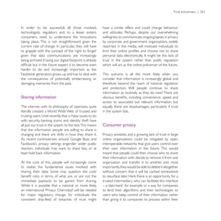 have a similar effect and could change behaviour
technologists, regulators and, to a lesser extent,       and attitudes. Perhaps, despite our overwhelming
consumers, need to understand the innovations            willingness to communicate, ongoing lapses in privacy
                                                         by corporate and government organisations, widely
                                                         reported in the media, will motivate individuals to

given that data communications are increasingly
                                                         trust in the system rather than public regulation
                                                         which will act as the online policeman of the future.
harder to do and increasingly important as the

the consequences of potentially embarrassing or          consider that information is increasingly global and
damaging memories from the past.                         therefore beyond the reach of national regulation
                                                         and protection. Will people continue to share
                                                         information as routinely as they do now? There are
Sharing information
                                                         access to associated but relevant information, but
The internet, with its philosophy of openness, quite     equally there are disadvantages, particularly if trust
literally created a World Wide Web of trusted and        in the system fails.


all put our trust in the system to the test.This means   Consumer privacy
that the information people are willing to share is
changing and there are shifts in how they share it.
                                                         online organisations could be mitigated by open,

reaction, individuals may want to share less, or at      their own information in the future. This would
                                                         meant that people could then choose who to share
                                                         their information with, decide to remove it from one
At the core of this, people will increasingly come       organisation and transfer it to another, and, most
to realise the fundamental issues involved with          importantly, they would be able to delete it altogether
                                                         without concern that it will be cached somewhere
                                                         to resurface later. Here there is an opportunity for a
                                                         trusted intermediary who can facilitate this interface

                                                         to lend their algorithms and their technologies to
for major regulatory change, for individuals the
consistent drip-feed of breaches of trust might          than giving it to companies to process within their
 