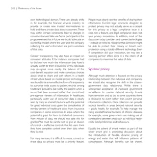 own technological domain. There are already shifts
                                                        information. Current legal structures designed to
provide or create new trusted intermediaries to         protect privacy may not actually serve as a catalyst
hold and share private data about customers. These      for this: privacy as a legal compliance issue is a
may, within certain constraints, lead to changes in     cost, not a feature, and legal compliance does not

programme see that in future we should advocate an      discussion today considers only current technologies
ownership model where the user and the company          – instead we need to recognise that someone might
                                                        be able to protect their privacy or breach such
of that data.
                                                        if competition did spur innovation, we may see a

                                                        companies to maximise the value of data.
to disclose how much the information they have is
actually worth to them in business terms, individuals
may recognise more readily the balance of the           Systemic privacy

                                                        Although much attention is focused on the privacy
infrastructure based on mobile phone technology, it     relationship between the individual and companies,
was found to be a more effective form of transparency   we should also recognise the shift in the citizen–
to authorise wide access to patient records among       government data relationship. While there is
healthcare providers, but notify the patient when a     widespread acceptance of increased government
record had been accessed, rather than control and       surveillance to counter national security threats
                                                        from terrorism and so on, in some countries there
particularly, wider use of consumer data is clearly     is resistance to overt rather than covert personal

for great individual costs given the complexities of
reimbursement of healthcare costs from insurance        – public health, for example. To help manage the

potential is great for harm to individual consumers
                                                        connections between areas such as individual health
granted. We must be careful not to give an illusion     costs, food preferences and behaviours.

they have complete control over their data when
they do not.                                            wider smart grid is prompting discussion about


erase data, so privacy must be a priority feature.
 