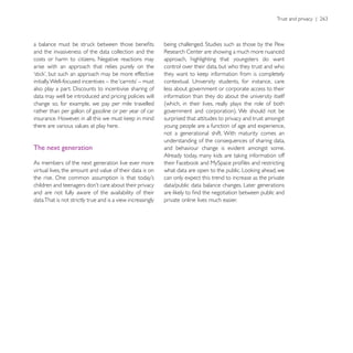 and the invasiveness of the data collection and the
costs or harm to citizens. Negative reactions may           approach, highlighting that youngsters do want
arise with an approach that relies purely on the            control over their data, but who they trust and who


                                                            less about government or corporate access to their
data may well be introduced and pricing policies will       information than they do about the university itself
change so, for example, we pay per mile travelled           (which, in their lives, really plays the role of both
rather than per gallon of gasoline or per year of car
                                                            surprised that attitudes to privacy and trust amongst
there are various values at play here.                      young people are a function of age and experience,
                                                            not a generational shift. With maturity comes an
                                                            understanding of the consequences of sharing data,
The next generation                                         and behaviour change is evident amongst some.

As members of the next generation live ever more
virtual lives, the amount and value of their data is on
                                                            can only expect this trend to increase as the private
                                                            data/public data balance changes. Later generations
and are not fully aware of the availability of their
data.That is not strictly true and is a view increasingly   private online lives much easier.
 