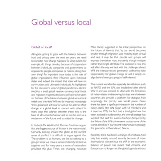 Global or local?
                                                            the future of identity that, ‘as our world becomes
Alongside getting to grips with the balance between         smaller through migration and mobility, both virtual
trust and privacy over the next ten years, we need          and real, it may be that people and groups will
to consider how change happens. To what extent, for         express themselves most insistently though multiple
example, do things develop because of cooperation
between individuals, companies and governments as           will affect the way we deal with the challenges ahead.
opposed to people, companies or nations doing their
own thing? An important issue today is the role of          responsibility for global change or will it simply re-
                                                            align behind new groupings of self-interest?
states and, indeed, the impact that state will have on
communities and ultimately individuals. As highlighted      The current world order, especially its institutions such
by the discussions around global pandemics, electric
mobility, a third global reserve currency, local foods
                                                            of nation-states endeavouring to stop wars between
on the basis of the balance between global versus local     countries and provide a platform for dialogue. Not
needs and priorities. Will we, for instance, increasingly


many ways the balance between these two is the
basis of all human behaviour and so can be seen as a        been avoided is evidence that the overall strategy has
moderator of the future and a catalyst for change.

           The World is Flat, Thomas Friedman argues        worst atrocities in our recent history, most noticeably



                                                            only has anxiety around security become of more
group. Hence we crave a sense of identity to bind us        international concern but the shift in the economic
together and for many years a sense of nationalism          balance of power has meant that America and
provided the glue. Times are changing, however.
 