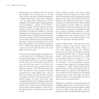 Climate change is another area where national
                                                          boundaries have little relevance and where many
                                                          see that Copenhagen failed to generate meaningful
in health infrastructures in their poorer neighbours
                                                          substances that deplete the ozone layer is a good
highlighted by the earlier insights on global pandemics
and bio-surveillance, a priority for the WHO is
therefore to gather and share disease information,        of exceptional international cooperation, with
statistics and policy on a global basis. We also need     Annan quoted as saying that it is ‘perhaps the single
to develop and implement strategies for containing


failure to act swiftly to contain the spread of disease   way forward and an iconic public impression of the
can have both societal and economic implications; the     hole in the ozone layer above the Antarctic.
estimates of business and spending loss are around

                                                          offered a wealth of clear data to support the
to play an even more prominent role on the world          need for multilateral action, climate change is a
stage in the next ten years.
                                                          consensus on the extent of its impact. For example,

                                                          predicts a wide range of outcomes from a mildly

and Asia have started to try to secure new supplies
of fresh water, some commentators predicted the           This uncertainty – the time lag between initiatives
                                                          to reduce climate change and a noticeable decline

                                                          politicians driven as they are by electoral cycles, to

cooperating over water supplies, even if some of          the immediate economic expediencies of the global
them are in dispute over land and other resources:        recession could, in some way, explain the reasons
for example, countries in the Congo river basin are
                                                          achieve what was originally planned.
management based on joint strategies and principles.

                                                          challenges outlined above, it is clear that there is still a

decreasing pollution and improving access to water
sources.
 