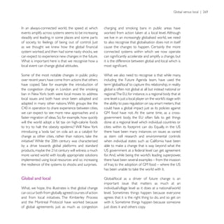 events amplify across systems seems to be increasing
steadily and leading, in some places and some parts     we live in an increasingly globalised world, we need
                                                        to also recognise that globalisation does not in itself
                                                        cause the changes to happen. Certainly the more
                                                        connected systems within which we now operate
can expect to experience new changes in the future.
What is important here is that we recognise how a       it is the difference between global and local which is
local event can change global attitudes.

                                                        What we also need to recognise is that while many,
over recent years have come from actions that others    including the Future Agenda team, have used the

                                                        global is often not global at all but instead national or

local issues and both have since been adopted and
                                                        the ability to pass regulation on say, smart meters, that
                                                        could have a global impact just as its policies against
we can expect to see more new approaches and a

will the world adopt a fat tax on high-calorie foods    done at a regional level which individual countries or

                                                        there have been many instances on issues as varied
                                                        as stem cell research and environmental controls
                                                        when individual states such as California have been
by a drive towards global platforms and standard

more varied world with locally appropriate solutions
implemented using local resources and so increasing     there have been several examples – from the invasion




Global and local
                                                        important issue that matters as much at an
What, we hope, this illustrates is that global change   individual/village level as it does at a national/world
can occur both from globally agreed courses of action
                                                        agrees that it is the right thing to do, and so get on

of global agreements just as much as congestion         just does it and others copy.
 