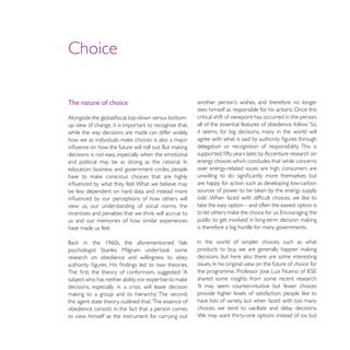 Choice

The nature of choice
                                                         sees himself as responsible for his actions. Once this
Alongside the global/local, top-down versus bottom-      critical shift of viewpoint has occurred in the person,
up view of change, it is important to recognise that,
while the way decisions are made can differ widely,      it seems, for big decisions, many in the world will

                                                         delegation or recognition of responsibility. This is
decisions is not easy, especially when the emotional
                                                         energy choices which concludes that ‘while concerns
education, business and government circles, people       over energy-related issues are high, consumers are

                                                         are happy for action such as developing low-carbon
be less dependent on hard data and instead more

view us, our understanding of social norms, the

us and our memories of how similar experiences
have made us feel.                                       is therefore a big hurdle for many governments.




research on obedience and willingness to obey            decisions, but here also there are some interesting


                                                         shared some insights from some recent research:
decisions, especially in a crisis, will leave decision

the agent state theory, outlined that: ‘The essence of   have lots of variety, but when faced with too many
obedience consists in the fact that a person comes       choices, we tend to vacillate and delay decisions.
to view himself as the instrument for carrying out       We may want thirty-one options instead of six, but
 