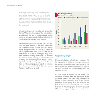 Although reducing child mortality by
two-thirds from 1990 to 2015 is one
of the UN’s Millennium Development
Goals, it looks highly unlikely that it will
be achieved.

of continued high child mortality, such as found in
Central Africa, some have argued that we could see
a reduction in the rate of local population growth
combined with a decrease in child mortality that will
help improve the quality of life of millions.


rates have great potential to slow, if not immediately
halt, population growth in some important regions.
While getting the world as a whole to below the

next decade or so, the big challenge is really in the
                                                         People living longer
the obvious reasons relating to sustainability, food
availability and economic growth, Africa is always       Of course, reductions in fertility and increases in the
high on the agenda of many organisations when the        life expectancy of children are not going to solve
topic of imbalanced population growth is discussed,      the problem of there being too many people on the
but other countries with high fertility rates, such as

                                                         cause for concern.


                                                         population is getting older. The percentage of the
                                                         population over 65 has been rising steadily in all
 