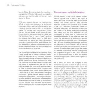 have to follow Chinese standards for manufacture         Common causes and global champions
role, some see that its rudder will be very much         Another element in how change happens is when
steered by China.                                        there is a global cause to support, and how it is
                                                         supported. Those such as the eradication of global
While some issues in the past may have been too          poverty and hunger, reducing child mortality,
                                                         improving sanitation and combating       are part


                                                         are causes such as ending whaling and preserving
                                                         free speech that are more effectively led and
choices about the environment based on a global view.


showed that wild species and natural ecosystems
are under pressure around the world. All areas that
they detailed, from pollution and over-exploitation to
climate change and habitat loss, ‘stem ultimately from   to helping eradicate polio and improving access to




worth of resources we are currently consuming:

provide the resources we use and absorb our waste.
                                                         All of these, and more, are examples of how
                                                         momentum around an issue can be built up in a way
                                                         that connects people and organisations around the
far easier to understand than carbon footprints, food
                                                         different from government agendas, or cut across
a major datum by which we measure activity going         them, and are too big to be dealt with in local isolation.
forward. As a globally relevant reference, some are      What they create are common causes that we can
putting their weight behind it becoming a core metric    all understand but then use a global champion as the
by which alternatives are compared and thereby allow
more informed choices to be made. As environmental
                                                         issues to our attention and provide a conduit for

of choice.                                               in change that is often global in scale and impact.
 