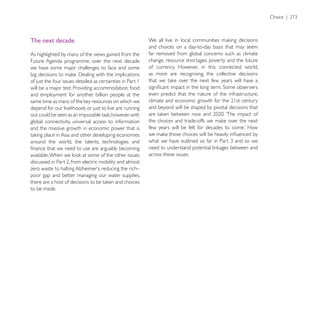 The next decade
                                                            and choices on a day-to-day basis that may seem
As highlighted by many of the views gained from the         far removed from global concerns such as climate
Future Agenda programme, over the next decade               change, resource shortages, poverty and the future
we have some major challenges to face and some              of currency. However, in this connected world,
                                                            as more are recognising, the collective decisions
of just the four issues detailed as certainties in Part 1
will be a major test. Providing accommodation, food
and employment for another billion people at the            even predict that the nature of the infrastructure,

depend for our livelihoods or just to live are running      and beyond will be shaped by pivotal decisions that

global connectivity, universal access to information
and the massive growth in economic power that is

around the world, the talents, technologies and

                                                            across these issues.


poor gap and better managing our water supplies,

to be made.
 