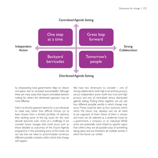 Centralised Agenda Setting



                                 One step                               Great leap
                                 at a time                               forward
Independent                                                                                               Strong
   Action                                                                                              Collaboration

                                 Backyard                             Tomorrow’s
                                barricades                              people


                                             Distributed Agenda Setting


by empowering local governments helps to reduce            We have two dimensions to consider – one of

there are many issues that require centralized decision    versus independent action (with low trust and high

more effective.                                            agenda setting. Putting these together we can see
                                                           four different possible worlds in which change may
Add in to this the apparent desire for us as individuals   occur. These could be seen as four scenarios within
                                                           which the future may develop and we all need
                                                           to be cognisant of them. None of them is certain
                                                           and none can be selected as a preferred route by
                                                           a government, a company or an individual. While
consider future changes that could occur, such as
those detailed as outcomes of the Future Agenda            than others, they are all possible ways of something

can see that we need to accommodate numerous               which the future can unfold.
different possible contexts within which that change
will happen.
 
