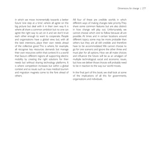 in which we move incrementally towards a better          All four of these are credible worlds in which

                                                         share some common features but are also distinct
where all share a common ambition but no one can
                                                         cannot choose which one to follow because all are
each other enough to want to cooperate. People           possible. At times and in certain locations around
and organisations have a global view, but, with all      different topics, some may be more probable than
the best intentions, place their own needs ahead         others but they are all still credible and therefore
of the collective good. This is where, for example,      have to be accommodated. We cannot choose to
                                                         go for one scenario and ignore the other three and

that favours different regions all supporting electric
mobility by creating the right solutions for their       multiple technological, social and economic issues,
                                                         but how we deliver those choices will probably need
is where competition increases but within a global       to be in reaction to the way our world moves.
context and so issues such as mass medical tourism
and migration magnets come to the fore ahead of
others.                                                  of the implications of all this for governments,
                                                         organisations and individuals.
 