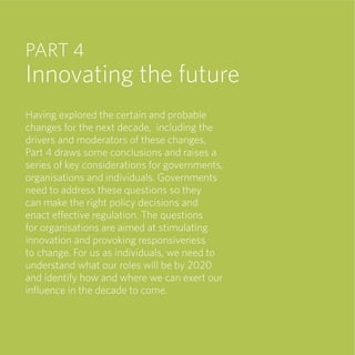 PART 4
Innovating the future
Having explored the certain and probable
changes for the next decade, including the
drivers and moderators of these changes,
Part 4 draws some conclusions and raises a
series of key considerations for governments,
organisations and individuals. Governments
need to address these questions so they
can make the right policy decisions and
enact effective regulation. The questions
for organisations are aimed at stimulating
innovation and provoking responsiveness
to change. For us as individuals, we need to
understand what our roles will be by 2020
and identify how and where we can exert our
inﬂuence in the decade to come.
 