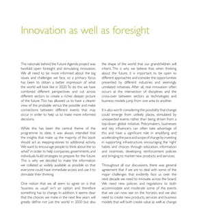 The rationale behind the Future Agenda project was        the shape of the world that our grandchildren will
twofold: open foresight and stimulating innovation.
We all need to be more informed about the big             about the future, it is important to be open to
issues and challenges we face, so a primary focus         different approaches and consider the opportunities
has been to obtain a better impression of what            presented by different industries and seemingly
                                                          unrelated initiatives. After all, real innovation often
combined different perspectives and cut across            occurs at the intersection of disciplines and the
different sectors to create a richer, deeper picture      cross-over between sectors as technologies and
of the future. This has allowed us to have a clearer      business models jump from one area to another.

connections between different events that may

decisions.                                                unexpected events rather than being driven from a

While this has been the central theme of the
programme to date, it was always intended that
                                                          accelerating the pace and scope of change by investing
should act as stepping-stones to additional activity.
                                                          habits and choices through education, information
                                                          and incentives, developing reinforcement policies
individuals build strategies to prepare for the future.

we collated as widely available as possible so that       Throughout all our discussions, there was general
everyone could have immediate access and use it to        agreement that if we are to deal with some of the
                                                          major challenges that evidently face us over the
                                                          next decade we need to innovate across the board.
One notion that we all seem to agree on is that           We need new policies and regulations to both
                                                          accommodate and moderate some of the events
                                                          that we can now see on the horizon, and we also
                                                          need to create new products, services and business
                                                          models that will both create value as well as change
 