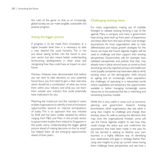the rules of the game so that, as an increasingly        Challenging existing views
positive progress.

                                                         agenda. Many a company and many a government
Seeing the bigger picture                                have strong views built up from years of experience
                                                         and these often form the basis of their core strategic

                                                         differentiated and robust growth strategies for the
a view beyond the usual horizons. This is not            future, we hope the Future Agenda insights will be
just about seeing further into the future in your        used to challenge and then support their existing
own sector but also means better understanding
forthcoming developments in other areas and              validated perspectives and policies that they may
recognising how they could have an impact on your        already have in place around issues as varied as food
future.                                                  and energy security, migration, privacy and healthcare

Previous initiatives have demonstrated that before       existing views on the demographic shifts around
                                                         an ageing and an increasingly urban population;

                                                         where capabilities are temporary; the opportunities
from within your industry and what you can learn         available in better managing increasingly scarce
from outside your industry that could potentially
have implications for you.                               reinventing business models.

                                                         While this is very useful in areas such as economic
enables organisations to identify a host of innovation   planning and government research funding
opportunities beyond an internal extrapolation           prioritisation, other organisations also see value in
of today. This is an approach that was initiated         using new insights to challenge and change their


                                                         use the Future Agenda insights to see how they
                                                         could change the status quo and undermine the
                                                         assumptions that have been made in the past. As
has helped them all see emerging opportunities
ahead of their peers.

                                                         using new insights to prop up current views, having
                                                         them challenge these perspectives and see how a
 
