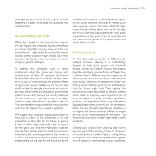 challenger brand or nation could usurp the current        same time, ensure there is a dedicated team in place
leadership is a great way to spot the issues that may
need attention.
                                                          impact, low-probability events, such as, for example,

Accommodating wild cards                                  organisations, be they government or corporate, can
                                                          then have a richer picture of the opportunities and
Within this context, it is often easy to focus only on    threats ahead of them.
the high-impact, high-probability futures. While these
are clearly important, focusing solely on these can
be problematic. High-impact, low-probability events       Building scenarios
can also be the source of major change and, if they


                                                          designed to help guide groups and individuals
                                                          through exactly this creative process. The process
                                                          begins by identifying potential forces of change, then
                                                          combines them in different ways to create a set of
                                   The Black Swan,        diverse stories – or scenarios – about how the future
this is a way of understanding the possible effects

                                                          that the future might hold. They explore the
the main, these events are ignored by governments         dynamics that might alter, inhibit, or enhance current
                                                          trends, often in surprising ways. Together, a set of
of their occurrence – perhaps a one in a million          scenarios captures a range of future possibilities,
                                                          good and bad, expected and surprising – but always
They are therefore not automatically resourced but,

                                                          to imagine, and then to rehearse, different strategies
We suggest that pragmatic organisations need to           for how to be more prepared for the future – or,
focus just as much on the possibilities as on the         more ambitiously, how to help shape better futures

a view of what might potentially have an impact
on their plans and what the implications could be,        Creating such views of the future as clear stories
                                                          has been part of the strategic process in companies
investments. For some organisations, the answer is
to direct the majority of attention towards scoping       as the global interconnection between events grows
and delivering the big deals for the future but, at the   and the speed at which change occurs accelerates,
 
