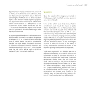departments and intergovernmental institutions such    Questions
and PepsiCo, major organisations around the world

                                                       come to mind already.


                                                       consideration could include the impact of public
                                                       debt in the West; the rise of the Asian consumer;
use our capabilities to enable a wider change? These
                                                       their associated prices; the need to shift to a low-
                                                       carbon economy; the possible split of the developed
                                                       world into a two-speed grouping; increasing security;
across different areas, the Future Agenda programme    societal shifts around privacy; the interconnectedness
is designed to act as a catalyst to emphasise new      of global systems; fragmented organisational structures
issues at a level deeper than would otherwise be       and new alliances; the impact of new technologies;
                                                       advances in medicine; the role of the elderly in
of areas with organisations from the healthcare and    society; the shift from ownership to access; or the
media sectors through to transport and energy, we      impact of growing unemployment in mega-cities.
hope that the insights will be used to highlight a
number of major new growth platforms.                  While each organisation and individual will have a

                                                       implications of many of the issues discussed, it is
                                                       clear from this project and many of the subsequent
                                                       programmes already under way that there are
                                                       some common questions that many participants

                                                       at a government/regulatory level, others at more
                                                       of a company/organisational level and still more at
                                                       an individual/personal level. To help start additional
                                                       conversations and stimulate some thoughts, in the
                                                       following pages we have outlined ten questions for
                                                       each of these levels that we hope will be useful.
 