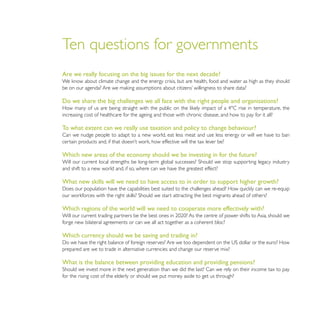 Ten questions for governments
Are we really focusing on the big issues for the next decade?



Do we share the big challenges we all face with the right people and organisations?

increasing cost of healthcare for the ageing and those with chronic disease, and how to pay for it all?

To what extent can we really use taxation and policy to change behaviour?
Can we nudge people to adapt to a new world, eat less meat and use less energy or will we have to ban


Which new areas of the economy should we be investing in for the future?

and shift to a new world and, if so, where can we have the greatest effect?

What new skills will we need to have access to in order to support higher growth?



Which regions of the world will we need to cooperate more effectively with?

forge new bilateral agreements or can we all act together as a coherent bloc?

Which currency should we be saving and trading in?

prepared are we to trade in alternative currencies and change our reserve mix?

What is the balance between providing education and providing pensions?

for the rising cost of the elderly or should we put money aside to get us through?
 