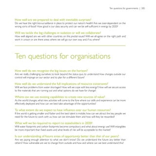How well are we prepared to deal with inevitable surprises?



Will we tackle the big challenges in isolation or will we collaborate?
How well aligned are we with other countries on the pivotal issues? Will we all agree on the right path and




Ten questions for organisations
How well do we recognise the big issues on the horizon?

control will impinge on our sector and to plan for a different future?

How well do we understand the full implications of resource constraints?
Will we face problems from water shortages? How will we cope with less energy? How will we secure access
to the materials that are running out and what options do we have for change?

Where can we use existing capabilities to create new sources of value?




What will we be required to report to stakeholders in 2020?
Will water footprints and carbon footprints become compulsory and what about energy use? Will intangibles


Is our understanding of future areas of opportunity better than that of our peers?

others? How vulnerable are we to change from outside and how and where can we best understand this?
 