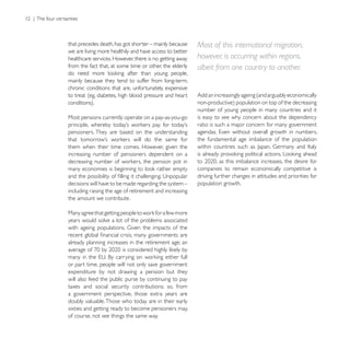 that precedes death, has got shorter – mainly because    Most of this international migration,
we are living more healthily and have access to better
healthcare services. However, there is no getting away   however, is occurring within regions,
from the fact that, at some time or other, the elderly   albeit from one country to another.
mainly because they tend to suffer from long-term,
chronic conditions that are, unfortunately, expensive
to treat (eg, diabetes, high blood pressure and heart    Add an increasingly ageing (and arguably economically

                                                         number of young people in many countries and it
Most pensions currently operate on a pay-as-you-go       is easy to see why concern about the dependency
                                                         ratio is such a major concern for many government
pensioners. They are based on the understanding
                                                         the fundamental age imbalance of the population
them when their time comes. However, given the
increasing number of pensioners dependent on a

                                                         companies to remain economically competitive is
                                                         driving further changes in attitudes and priorities for
decisions will have to be made regarding the system –    population growth.
including raising the age of retirement and increasing
the amount we contribute.


years would solve a lot of the problems associated


already planning increases in the retirement age; an


or part time, people will not only save government
expenditure by not drawing a pension but they
will also feed the public purse by continuing to pay
taxes and social security contributions; so, from
a government perspective, those extra years are
doubly valuable. Those who today are in their early
sixties and getting ready to become pensioners may,
of course, not see things the same way.
 