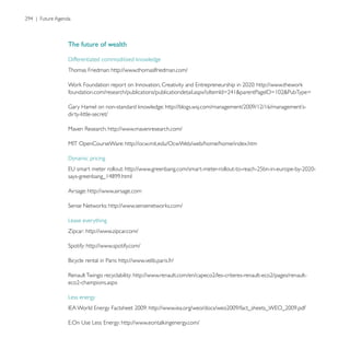 The future of wealth


Thomas Friedman: http://www.thomaslfriedman.com/


                                                                                  =


dirty-little-secret/

                       http://www.mavenresearch.com/

                              http://ocw.mit.edu/OcwWeb/web/home/home/index.htm




Airsage: http://www.airsage.com




Lease everything
Zipcar: http://www.zipcar.com/

         http://www.spotify.com/

                           http://www.velib.paris.fr/




Less energy
 