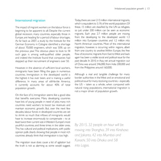 International migration



global recession, many countries, especially those in


                                                            North American countries. Most of this international
                                                            migration, however, is occurring within regions, albeit


                                                            again has been a visible social and political issue for the




                                                            Although a real and tangible challenge for many
                                                            border authorities in the West and an emotional and
                                                            political issue for many receiving countries – especially

population growth.                                          natural rising populations, international migration is
                                                            not a major driver of population growth.


have lots of young people in need of jobs; many rich


decades, labour forces in developed countries are set

have to increase enormously to compensate – to at

youthful countries, and three times in the older ones.      By 2015, 32 people an hour will be
This has cultural and political implications, with public
                                                            moving into Shanghai, 39 into Kinshasa
opinion polls clearly showing that people in most rich
                                                            and Jakarta, 42 into Mumbai and
The migration issue does cause a lot of agitation but
                                                            Karachi, 50 into Dhaka and 58
the truth is not as alarming as some would suggest.         into Lagos.
 