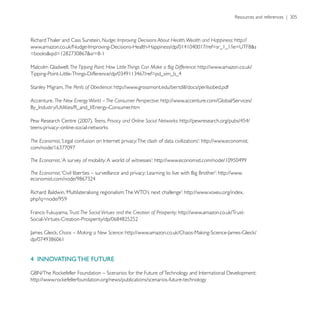 Nudge: Improving Decisions About Health, Wealth and Happiness: http://




                  The Tipping Point: How Little Things Can Make a Big Difference:


                The Perils of Obedience: http://www.grossmont.edu/bertdill/docs/perilsobed.pdf

Accenture, The New Energy World – The Consumer Perspective:


                               Teens, Privacy and Online Social Networks:


The Economist                                                                        http://www.economist.


The Economist

The Economist                                                                                http://www.


                                                                              http://www.voxeu.org/index.


                  Trust: The Social Virtues and the Creation of Prosperity:


             Chaos – Making a New Science:




4 INNOVATING THE FUTURE
 