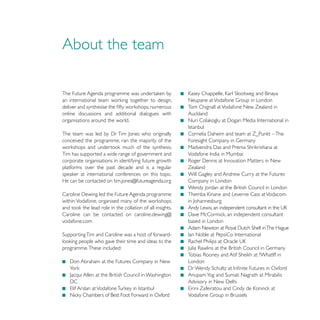 About the team


                                                       Tom Chignall at Vodafone New Zealand in
online discussions and additional dialogues with
organisations around the world.


conceived the programme, ran the majority of the

Tim has supported a wide range of government and
corporate organisations in identifying future growth
platforms over the past decade and is a regular        Zealand

He can be contacted on tim.jones@futureagenda.org      Company in London




Caroline can be contacted on caroline.dewing@
vodafone.com                                           based in London




programme. These included:

                                                       London
 