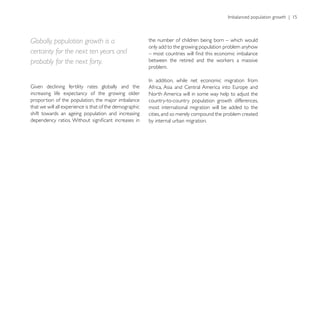 Globally, population growth is a                         the number of children being born – which would
                                                         only add to the growing population problem anyhow
certainty for the next ten years and
probably for the next forty.
                                                         problem.



increasing life expectancy of the growing older          North America will in some way help to adjust the
proportion of the population, the major imbalance        country-to-country population growth differences,
that we will all experience is that of the demographic   most international migration will be added to the
shift towards an ageing population and increasing        cities, and so merely compound the problem created
                                                         by internal urban migration.
 