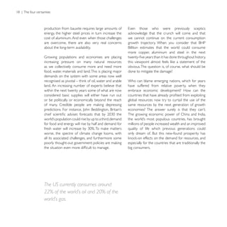 production from bauxite requires large amounts of
energy, the higher steel prices in turn increase the
cost of aluminium. And even when those challenges        we cannot continue on the current consumption
are overcome, there are also very real concerns
about the long-term availability.
                                                         more copper, aluminium and steel in the next

increasing pressure on many natural resources
as we collectively consume more and need more            obvious. The question is, of course, what should be
food, water, materials and land. This is placing major   done to mitigate the damage?
demands on the system with some areas now well
                                                         Who can blame emerging nations, which for years
land. An increasing number of experts believe that       have suffered from relative poverty, when they
within the next twenty years some of what are now        embrace economic development? How can the
considered basic supplies will either have run out
or be politically or economically beyond the reach       global resources now try to curtail the use of the
                                                         same resources by the next generation of growth




for food and energy will rise by half and demand for     millions of people increased wealth and an improved
                                                         quality of life which previous generations could
worse, the spectre of climate change looms, with
all its associated challenges, and furthermore some
                                                         especially for the countries that are traditionally the
                                                         big consumers.




The US currently consumes around
22% of the world’s oil and 20% of the
world’s gas.
 