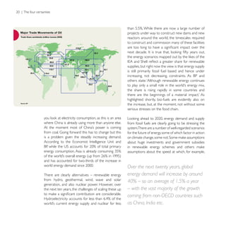 projects under way to construct new dams and new
                                                         reactors around the world, the timescales required
                                                         to construct and commission many of these facilities




                                                         supplies, but right now the view is that energy supply
                                                         is still primarily fossil fuel based and hence under

                                                         others state: ‘Although renewable energy continues

                                                         the share is rising rapidly in some countries and

                                                         highlighted shortly, bio-fuels are evidently also on
                                                         the increase, but, at the moment, not without some
                                                         serious stresses on the food chain.


where China is already using more than anyone else.      from fossil fuels are clearly going to be stressing the
                                                         system.There are a number of well-regarded scenarios
                                                         for the future of energy, some of which factor in action
is a problem given the steadily increasing demand.
                                                         about huge investments and government subsidies

                                                         assumptions about the speed at which, for example,

and has accounted for two-thirds of the increase in
                                                         Over the next twenty years, global
There are clearly alternatives – renewable energy        energy demand will increase by around
from hydro, geothermal, wind, wave and solar             40% – so an average of 1.5% a year
generation, and also nuclear power. However, over
the next ten years, the challenges of scaling these up   – with the vast majority of the growth
                                                         coming from non-OECD countries such
                                                         as China, India etc.
 