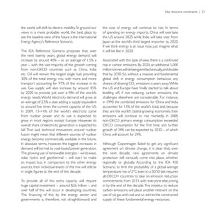 the world will shift to electric mobility. To ground our
views in a more probable world, the best place to




the next twenty years, global energy demand will
                                                            Associated with this type of view, there is a continued
year – with the vast majority of the growth coming
                                                            million tonnes will be being emitted annually,and double
etc. Oil will remain the largest single fuel, providing
                                                            global shift in energy consumption behaviour, any
                                                            chance of slowing CO emissions is years away. While

                                                            levelling off, if not reducing, carbon emissions, the
energy needs. World electricity demand will grow at         challenges elsewhere are considerable. For instance,




from nuclear power and its use is expected to

overall share of electricity generation is expected to
fall. That said, technical innovations around nuclear
fusion might mean that different sources of nuclear
energy become commercially available in the future.

demand will be met by coal-based power generation.          agreement on climate change, it is clear that, over
The growing use of renewable energies – wind, wave,         the next decade, new agreements on climate
                                                            protection will variously come into place, whether
an impact but, in comparison to the other energy
sources, their individual shares of the mix will still be


To provide all of this extra capacity will require
                                                            in by the end of the decade. This impetus to reduce
over half of this will occur in developing countries.       carbon emissions will place another restraint on the
                                                            use of oil, gas and coal and so add to the constrained
governments is, therefore, not straightforward and          supply of these fundamental energy resources.
 
