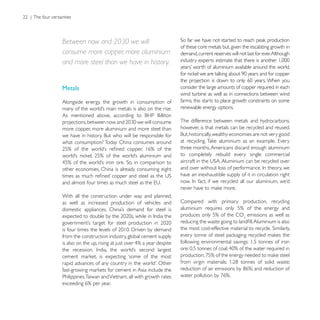 Between now and 2030 we will
                                                        of these core metals but, given the escalating growth in
consume more copper, more aluminium                     demand, current reserves will not last for ever. Although
and more steel than we have in history.


Metals                                                  consider the large amounts of copper required in each
                                                        wind turbine as well as in connections between wind
Alongside energy, the growth in consumption of          farms, this starts to place growth constraints on some
                                                        renewable energy options.

                                                        The difference between metals and hydrocarbons,
more copper, more aluminium and more steel than         however, is that metals can be recycled and reused.

what consumption? Today China consumes around
                                                        three months, Americans discard enough aluminium
                                                        to completely rebuild every single commercial

other economies, China is already consuming eight
                                                        have an inexhaustible supply of it in circulation right


With all the construction under way and planned,
as well as increased production of vehicles and         Compared with primary production, recycling

                                                                                          emissions as well as


from the construction industry, global cement supply
                                                        following environmental savings: 1.5 tonnes of iron




Philippines,Taiwan and Vietnam, all with growth rates
 