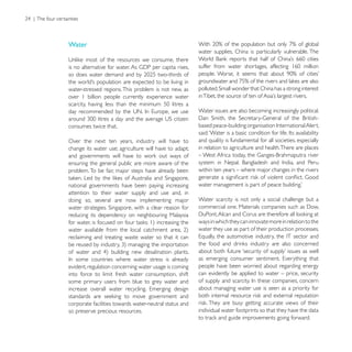 Water
                                                        water supplies, China is particularly vulnerable. The




water-stressed regions. This problem is not new, as
over 1 billion people currently experience water

                                                        Water issues are also becoming increasingly political.

consumes twice that.

Over the next ten years, industry will have to          and quality is fundamental for all societies, especially
change its water use; agriculture will have to adapt;   in relation to agriculture and health.There are places

ensuring the general public are more aware of the
problem. To be fair, major steps have already been      within ten years – where major changes in the rivers

national governments have been paying increasing
attention to their water supply and use and, in
doing so, several are now implementing major            Water scarcity is not only a social challenge but a

reducing its dependency on neighbouring Malaysia
                                                        ways in which they can innovate more in relation to the
                                                        water they use as part of their production processes.
reclaiming and treating waste water so that it can




evident, regulation concerning water usage is coming    people have been worried about regarding energy
into force to limit fresh water consumption, shift      can evidently be applied to water – price, security
some primary users from blue to grey water and
                                                        about managing water use is seen as a priority for

corporate facilities towards water-neutral status and
so preserve precious resources.                         individual water footprints so that they have the data
 