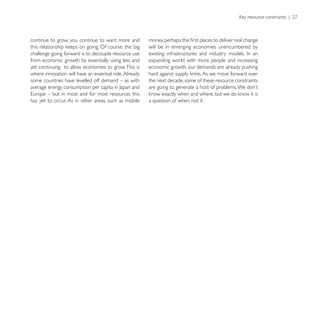 continue to grow, you continue to want more and
                                                        will be in emerging economies unencumbered by
challenge going forward is to decouple resource use
from economic growth by essentially using less and      expanding world with more people and increasing
yet continuing to allow economies to grow. This is      economic growth, our demands are already pushing
where innovation will have an essential role. Already   hard against supply limits. As we move forward over
some countries have levelled off demand – as with       the next decade, some of these resource constraints


has yet to occur. As in other areas, such as mobile     a question of when, not if.
 