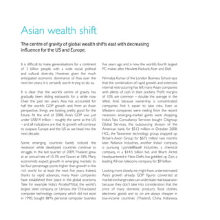 Asian wealth shift
The centre of gravity of global wealth shifts east with decreasing




and cultural diversity. However, given the much
anticipated economic dominance of Asia over the
next ten years, it is certainly worth trying to do so.    that the combination of rapid growth and extensive
                                                          internal restructuring has left many Asian companies

gradually been sliding eastwards for a while now.
Over the past ten years, Asia has accounted for           West. And, because ownership is concentrated,

                                                          Western companies were reeling from the recent


– and all indications are that its growth will continue

next decade.                                              HCL, the Taiwanese technology group, snapped up


recession while developed countries continue to




be four percentage points higher than growth in the


have established their place in the global economy.

largest steel company, or Lenovo, the China-based         price of many domestic products, food, clothes,
computer technology company which did not exist           electronic goods and so on are always cheaper in
 