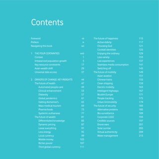 Contents
Foreword                             vii    The future of happiness         115
Preface                               ix       Active elderly               117
Navigating this book                 xvi       Choosing God                 121
                                               Cocktail identities          125
1 THE FOUR CERTAINTIES              xviii      Enjoying the ordinary        129
  Context                             1        Less variety                 133
  Imbalanced population growth        5        Live experiences             137
  Key resource constraints           17        Seamless media consumption   141
  Asian wealth shift                 29        Switching off                145
  Universal data access              37     The future of mobility          149
                                               Asian aviation               151
2 DRIVERS OF CHANGE: KEY INSIGHTS    44        Chinese trains               155
  The future of health               47        Clean shipping               159
     Automated people-care           49        Electric mobility            163
     Clinical enhancement            53        Intelligent highways         167
     Diabesity                       57        Muslim Europe                171
     Global pandemics                61        People tracking              175
     Halting Alzheimer’s             65        Urban (im)mobility           179
     Mass medical tourism            69     The future of security          183
     Pharma foods                    73        Alternative proteins         185
     Systemic euthanasia             77        Bio-surveillance             189
  The future of wealth               81        Corporate LEGO               193
     Differentiated knowledge        83        Credible sources             197
     Dynamic pricing                 87        Drone wars                   201
     Lease everything                91        Solar sunrise                205
     Less energy                     95        Virtual authenticity         209
     Local currency                  99        Water management             213
     Mobile money                   103
     Richer poorer                  107
     Third global currency          111
 