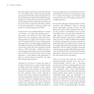 not in themselves built on debt, have been buoyed        retains Western buyers for its myriad product ranges.
up along with all the other assets including American
houses and shares during the credit bubble of the past   ‘would introduce new and dangerous distortion to


the amount that is exported to the West, a decline       On top of this, although increasing numbers of Asian
                                                         consumers have developed a taste for shopping,
                                                         private consumption currently accounts for only


is now saving – or, at least, not spending as much –     Three billion Asians currently spend a little less than


already growing at roughly twice the pace of trade       Today China has 55 million middle-class households:
with the outside world. From almost nothing twenty

                                                         the middle classes become big spenders, there is the

                                                         could soon grow enough to offset falling consumption
now the biggest merchandise exporter to the Middle
                                                         belts tighten, expect the Asian consumers to drive
exemplary in using bilateral trade agreements to

drive sustained export growth.                           China is, of course, the movie star of Asia, with
                                                         exponential growth potential. China now has a
However, for now, Asia as a whole also needs to
                                                         private sector and it has an increasing presence on the
its foreign assets have provided a cushion against       international stage – goodbye collective agriculture;
the vicissitudes of the recession. As Asian growth


                                                         importantly, foreign trade and investment. As a

want their currency to strengthen because a strong
currency effectively raises their prices abroad and
                                                         Chinese exports, which jumped ahead after WTO
 