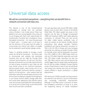 network connection will have one.

The internet is one of the transformational
technologies to emerge from the twentieth
century. Another is the mobile phone. These two
platforms are now coming together and, as they do
so, are bringing with them more opportunities for
transformation. Certainly their convergence means
that global connectivity – for many, the great goal
                                                           which do connect to the internet (mobile internet
see the attraction of this given that the ability to
communicate and interact with billions of people
has the potential to, quite literally, redesign society.

Today, it is perfectly possible to envisage a world        for example, where internet penetration has grown

to communicate with anybody and everybody,
anywhere they and we might be. Through these
universal interconnections, we will train and learn,
educate and entertain, buy and sell, trade and barter.
As well as being connected to each other, we will
have remote access to our machines (computers,

                                                           country. Without a doubt, connectivity is a global
about to hit the big time – smart systems have the         phenomenon.
potential to reduce the overall impact we have on the
environment by helping to regulate the temperature

and myriad other applications that will both reduce        and,   increasingly   importantly,   entertainment.
costs and increase sustainability. We will probably go
on to do all sorts of other things via the internet that
have not yet even been considered.
 