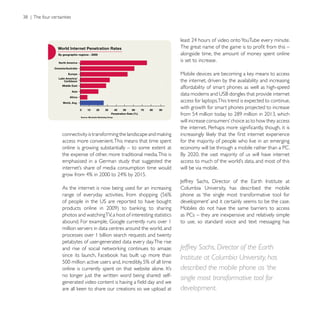 alongside time, the amount of money spent online
                                                           is set to increase.


                                                           the internet, driven by the availability and increasing
                                                           affordability of smart phones as well as high-speed

                                                           access for laptops.This trend is expected to continue,
                                                           with growth for smart phones projected to increase




access more convenient. This means that time spent         for the majority of people who live in an emerging
online is growing substantially – to some extent at        economy will be through a mobile rather than a PC.
the expense of other, more traditional media. This is

                                                           will be via mobile.


As the internet is now being used for an increasing
                                                           phone as ‘the single most transformative tool for

                                                           Mobiles do not have the same barriers to access
photos and watching TV, a host of interesting statistics   as PCs – they are inexpensive and relatively simple
                                                           to use, so standard voice and text messaging has
million servers in data centres around the world, and
processes over 1 billion search requests and twenty
petabytes of user-generated data every day. The rise
                                                           Jeffrey Sachs, Director of the Earth
                                                           Institute at Columbia University, has
                                                           described the mobile phone as ‘the
no longer just the written word being shared: self-
                                                           single most transformative tool for
                                                           development.
 