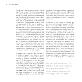 Connectivity can also help build businesses – small or

case in point. His speciality is decorating the hands    however, these predictions come with many provisos
and feet of brides in preparation for their wedding      – most importantly, to be successful they can only be
                                                         realised if industry and governments are prepared to
and began plying his trade on a pavement, preparing      collaborate.

a mobile phone and was then able to prepare brides
from slightly richer families, who he could visit in
their own homes. He was also then able to order
dry henna over the phone rather than having to go        world of global collaboration, where people could
to a shop to buy it. As time and privacy became less

designs and his decorative repertoire grew. He next      reality. The internet was born on a PC but its natural
went on to buy a camera phone and used that as a         home is on the more personalised ‘always available,

                                                         internet comes alive, offering not only access to
camera phone which he gave to his son who lives          information but also interaction with information.
                                                         Mobiles have given people, from all corners of the
son has now started training to become a henna           world, who would not otherwise have access, the
artist using the different designs sent to him by his
                                                         and receiving information via mobile has acted as

educated and relatively poor often struggle.             transition from two-way conversations to receiving
                                                         text-based information via their handsets. The next
As already noted, connectivity does not have to

of machines that will be connected remotely is           again fundamentally change the way that people
expected to increase considerably. Machine-to-

battle against one of the most pressing challenges
                                                         Over the next ten years, expect that

                                                         the growing trend towards virtual
                                                         companies as knowledge workers
tonnes CO                                                increasingly become free agents.
 