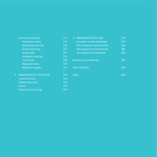 The future of locality      217   4 INNOVATING THE FUTURE             278
     Almost zero waste        219     Innovation as well as foresight   279
     Bridging the last mile   223     Ten questions for governments     284
     Community living         227     Ten questions for organisations   285
     Dense cities             231     Ten questions for individuals     286
     Intelligent buildings    235
     Local foods              239   Resources and references            289
     Mega-city-states         243
     Migration magnets        247   About the team                      306

3 MODERATORS OF THE FUTURE    250   Index                               308
  Trust and privacy           252
  Global versus local         264
  Choice                      270
  Dimensions for change       274
 