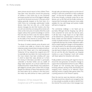 seems almost second nature to their children. There         through sales and advertising spend as, at the time of
have been many discussions around the grooming              writing, it is still more convenient to read a traditional

participant pointed out,‘one of the biggest challenges

bullying generally stopped at the front door of a           improve their functionality and become more widely
                                                            available, this may well change and business models
devices mean that not only can a child receive              will have to change too.
abusive messages, but also their location, who they
are with and what they are doing will be shared with        The commercial challenge is not faced just by
others at the mere press of a button. All of this could     journalists. Although internet shopping may well be
                                                            more convenient for some over the next ten years,
Not only that, but there is also the need to address        it will also have a huge impact on our high streets
the dramatic increase in child pornography driven           as the demand for a physical space in which to buy
by the ability of the internet to connect those with
common but morally unacceptable tastes.                     number of people necessary to manage a warehouse

The abuse of content extends across all sectors and
is currently most visible as a threat to the creative       in the retail industry.This will reduce job prospects for
industries as data is shared indiscriminately and without
cost. As Chris Meyer said in his initial perspective,       may also have an impact on local communities, leaving


the music industry have been wrestling with ways            with fewer options for interaction with others.
in which to retain their value, derived as it is from
                                                            Finally, problems are looming with regard to how to
vulnerable as YouTube, Twitter and any wealth of
                                                            support the increased demand from its users. Millions
traditional business model. Already, many publications      of people are now accessing data, buying goods,
feel obliged to provide online content free of charge.      browsing websites, sending emails, downloading and
                                                            swapping music, catching up on television shows,
                                                            watching movies, or playing video games online. This




Enterprise 2.0 has reduced the
marginal cost of IP to essentially zero.                    the internet. The current view is that messages must
 