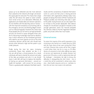queue up to be delivered and, the more demand              results and the convenience of tailored information
                                                           come at a price and that price is sharing personal
the queue gets for everyone. This means that a large       information with organisations. Already today many




do not interfere with the data they send or receive –      to increase as the private data/public data balance
with the important exceptions of prioritising calls to
                                                           younger generation, which has matured alongside
such as child pornography. However, this means that
those people who do not wish to use high bandwidth         public and private online lives much easier.
services are forced to queue alongside those who

                                                           Universal access
who need to use more capacity can do so.The most
contentious decision will be over who should have          So, expect the majority of the world’s population to be
priority when demand is high and the system is put         connecting to the internet via a mobile device by 2020,
under pressure.                                            with the major share of new users coming from China
                                                           and India. Universal data access will be here: imagine
Finally, during the next ten years, increasing             a world where there may be as many as 50 billion
                                                           devices all connected to each other, offering new types
not, we will all have a virtual presence. As a result,     of services and opportunity for people, business and
individuals will have to decide the amount and value       government. Of course, as well as opportunity there will
of the data we produce and who it is we should             be challenges – interception, the right to privacy, the

of sharing our personal information – around our           a world that will be constrained in almost every other
health, for example – with concern for our privacy.        area – food, health, resources and so on – perhaps it is
There is a gradual public realisation that faster search   here that we have most reason to be optimistic.
 