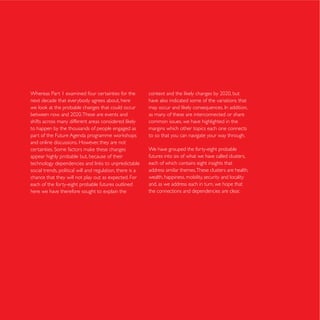 Whereas Part 1 examined four certainties for the
next decade that everybody agrees about, here              have also indicated some of the variations that

                                                           as many of these are interconnected or share
                                                           common issues, we have highlighted in the
to happen by the thousands of people engaged as            margins which other topics each one connects
                                                           to so that you can navigate your way through.
and online discussions. However, they are not
                                                           We have grouped the forty-eight probable
appear highly probable but, because of their               futures into six of what we have called clusters,
                                                           each of which contains eight insights that
social trends, political will and regulation, there is a   address similar themes. These clusters are health,
chance that they will not play out as expected. For        wealth, happiness, mobility, security and locality
each of the forty-eight probable futures outlined          and, as we address each in turn, we hope that
here we have therefore sought to explain the               the connections and dependencies are clear.
 